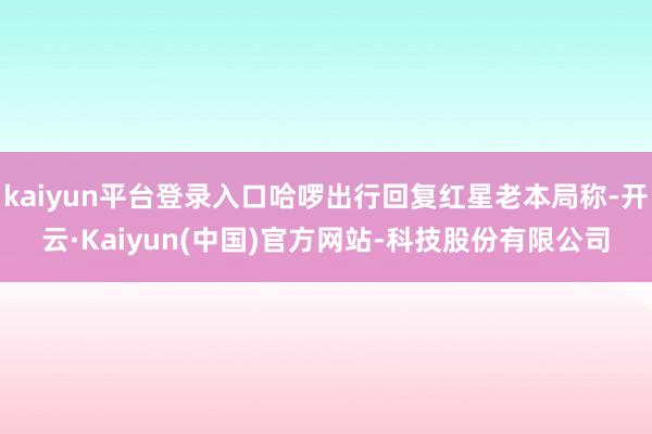 kaiyun平台登录入口哈啰出行回复红星老本局称-开云·Kaiyun(中国)官方网站-科技股份有限公司