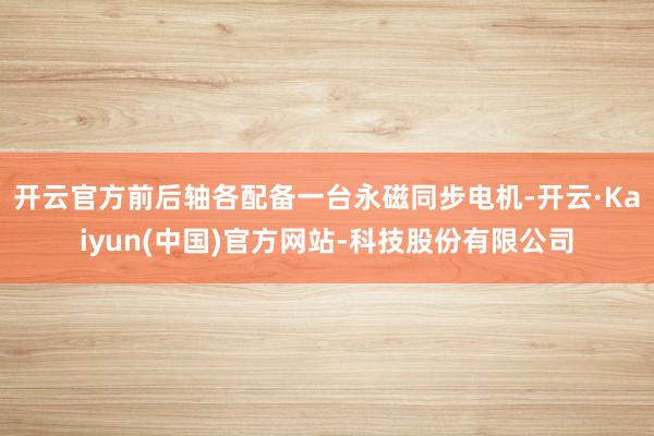 开云官方前后轴各配备一台永磁同步电机-开云·Kaiyun(中国)官方网站-科技股份有限公司