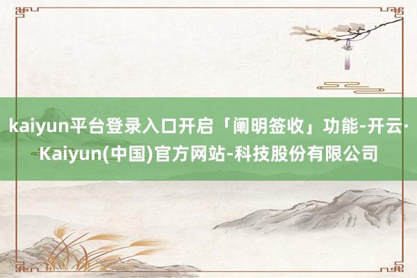 kaiyun平台登录入口开启「阐明签收」功能-开云·Kaiyun(中国)官方网站-科技股份有限公司