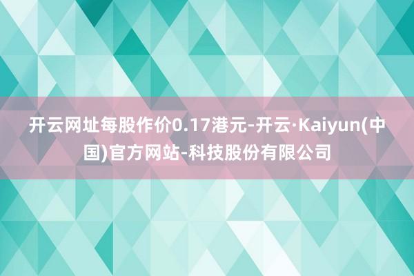 开云网址每股作价0.17港元-开云·Kaiyun(中国)官方网站-科技股份有限公司