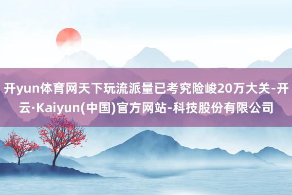 开yun体育网天下玩流派量已考究险峻20万大关-开云·Kaiyun(中国)官方网站-科技股份有限公司