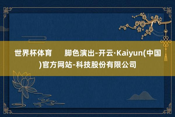 世界杯体育      脚色演出-开云·Kaiyun(中国)官方网站-科技股份有限公司