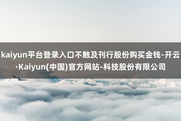 kaiyun平台登录入口不触及刊行股份购买金钱-开云·Kaiyun(中国)官方网站-科技股份有限公司