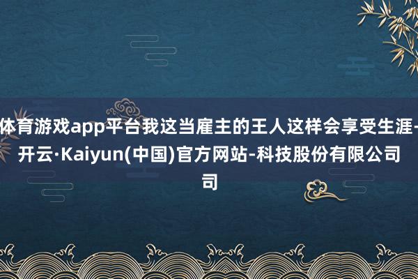 体育游戏app平台我这当雇主的王人这样会享受生涯-开云·Kaiyun(中国)官方网站-科技股份有限公司