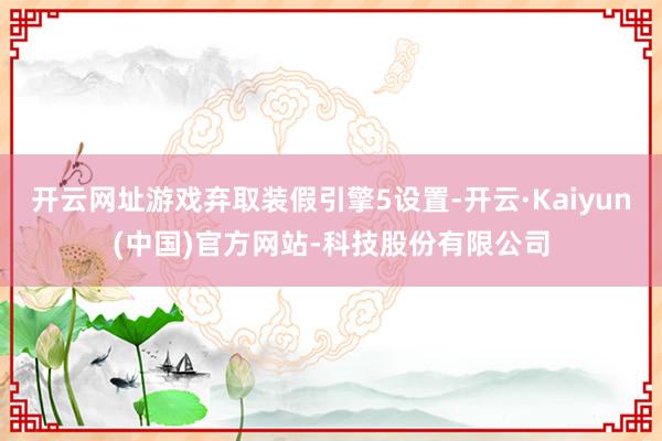 开云网址游戏弃取装假引擎5设置-开云·Kaiyun(中国)官方网站-科技股份有限公司
