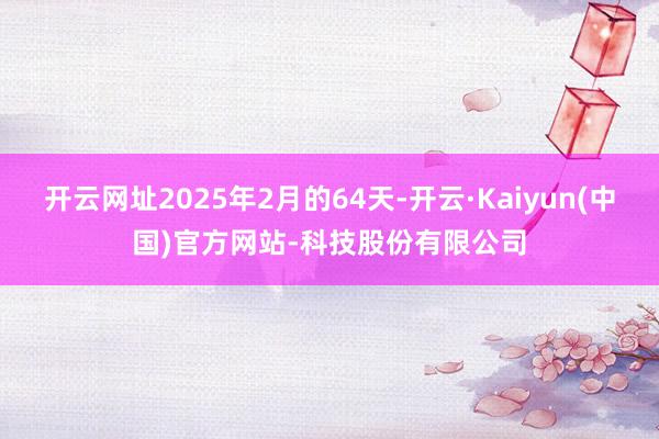 开云网址2025年2月的64天-开云·Kaiyun(中国)官方网站-科技股份有限公司