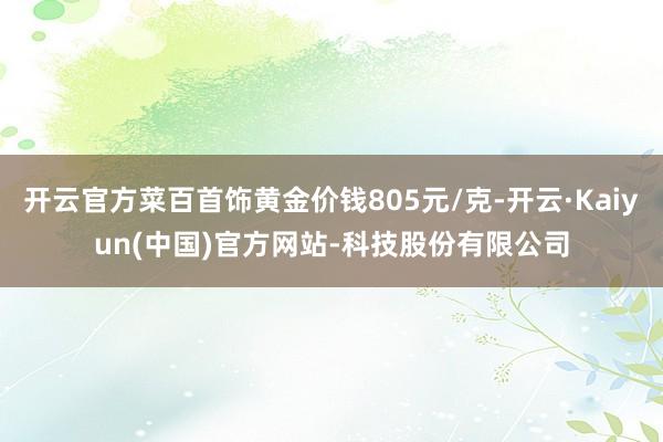 开云官方菜百首饰黄金价钱805元/克-开云·Kaiyun(中国)官方网站-科技股份有限公司