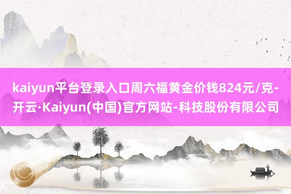 kaiyun平台登录入口周六福黄金价钱824元/克-开云·Kaiyun(中国)官方网站-科技股份有限公司