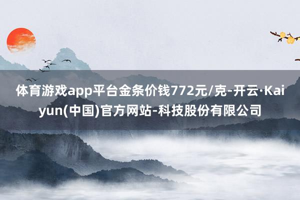 体育游戏app平台金条价钱772元/克-开云·Kaiyun(中国)官方网站-科技股份有限公司