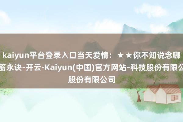 kaiyun平台登录入口当天爱情:★★你不知说念哪根筋永诀-开云·Kaiyun(中国)官方网站-科技股份有限公司