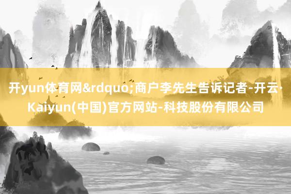 开yun体育网”商户李先生告诉记者-开云·Kaiyun(中国)官方网站-科技股份有限公司