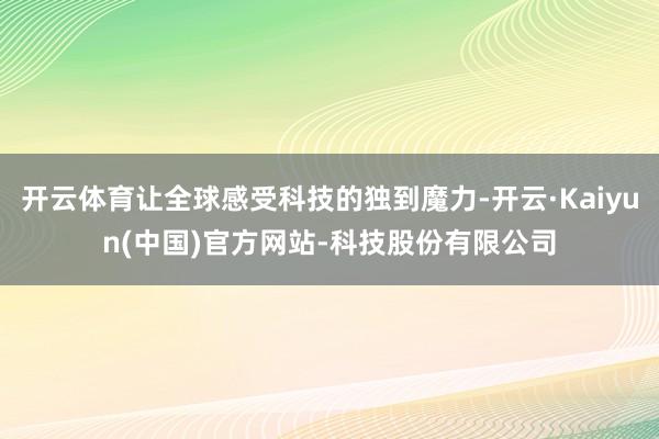 开云体育让全球感受科技的独到魔力-开云·Kaiyun(中国)官方网站-科技股份有限公司