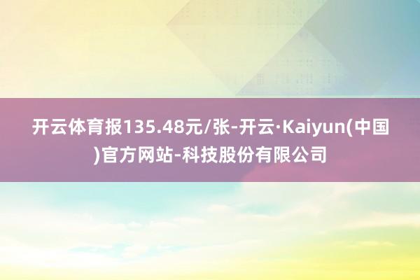 开云体育报135.48元/张-开云·Kaiyun(中国)官方网站-科技股份有限公司