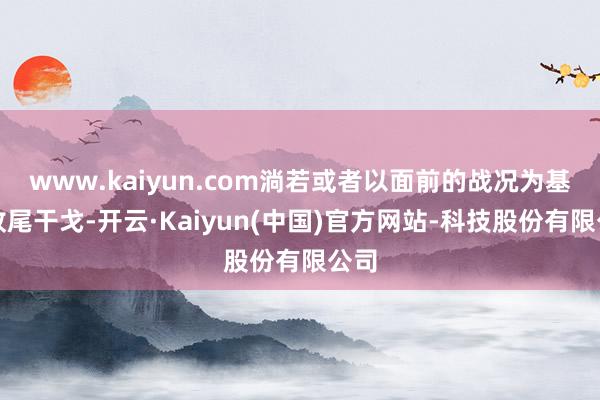 www.kaiyun.com淌若或者以面前的战况为基础收尾干戈-开云·Kaiyun(中国)官方网站-科技股份有限公司
