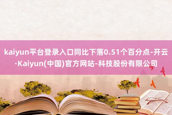 kaiyun平台登录入口同比下落0.51个百分点-开云·Kaiyun(中国)官方网站-科技股份有限公司