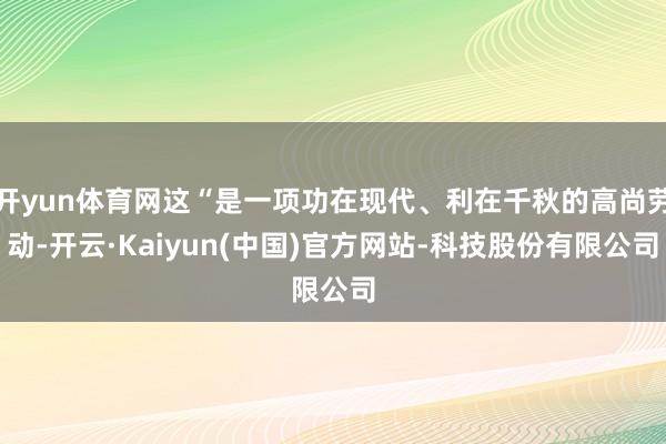 开yun体育网这“是一项功在现代、利在千秋的高尚劳动-开云·Kaiyun(中国)官方网站-科技股份有限公司