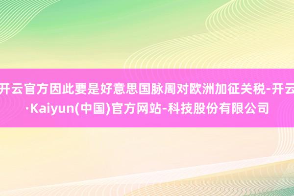 开云官方因此要是好意思国脉周对欧洲加征关税-开云·Kaiyun(中国)官方网站-科技股份有限公司