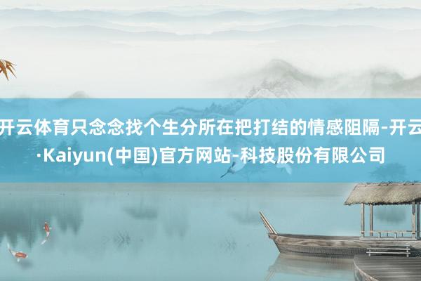 开云体育只念念找个生分所在把打结的情感阻隔-开云·Kaiyun(中国)官方网站-科技股份有限公司