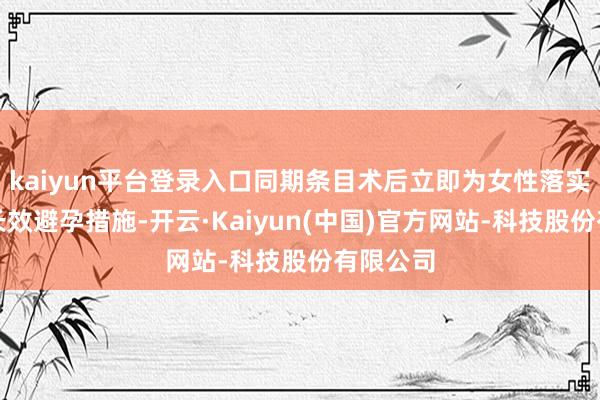 kaiyun平台登录入口同期条目术后立即为女性落实高效或长效避孕措施-开云·Kaiyun(中国)官方网站-科技股份有限公司