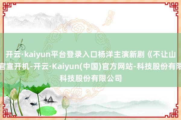 开云·kaiyun平台登录入口杨洋主演新剧《不让山河》官宣开机-开云·Kaiyun(中国)官方网站-科技股份有限公司