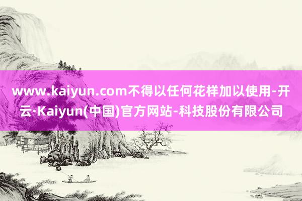 www.kaiyun.com不得以任何花样加以使用-开云·Kaiyun(中国)官方网站-科技股份有限公司