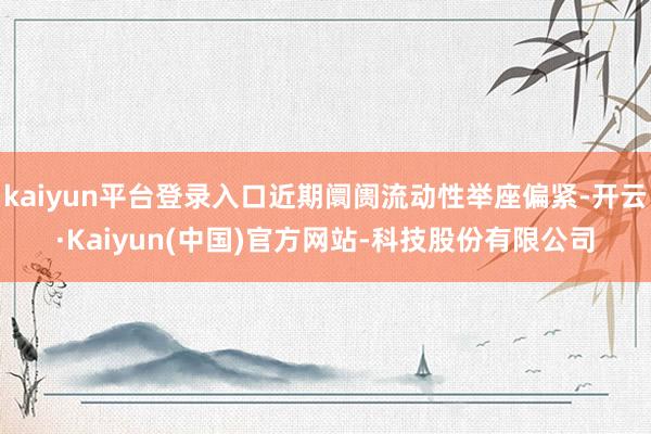 kaiyun平台登录入口近期阛阓流动性举座偏紧-开云·Kaiyun(中国)官方网站-科技股份有限公司