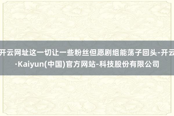 开云网址这一切让一些粉丝但愿剧组能荡子回头-开云·Kaiyun(中国)官方网站-科技股份有限公司