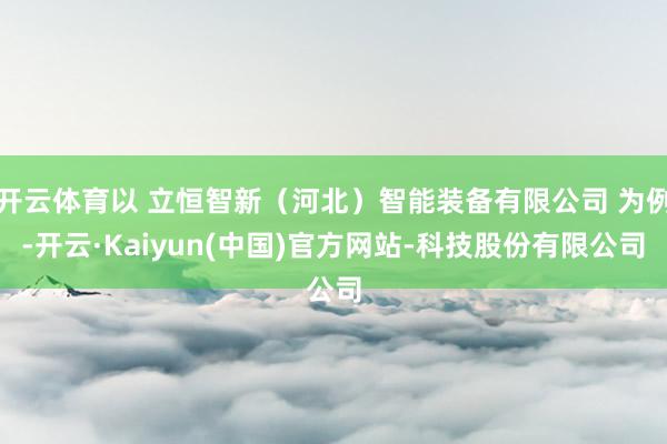 开云体育以 立恒智新(河北)智能装备有限公司 为例-开云·Kaiyun(中国)官方网站-科技股份有限公司