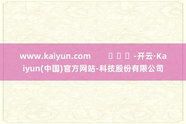 www.kaiyun.com        			-开云·Kaiyun(中国)官方网站-科技股份有限公司