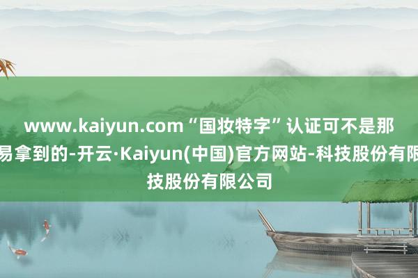www.kaiyun.com“国妆特字”认证可不是那么容易拿到的-开云·Kaiyun(中国)官方网站-科技股份有限公司