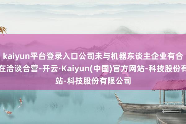 kaiyun平台登录入口公司未与机器东谈主企业有合营大概在洽谈合营-开云·Kaiyun(中国)官方网站-科技股份有限公司