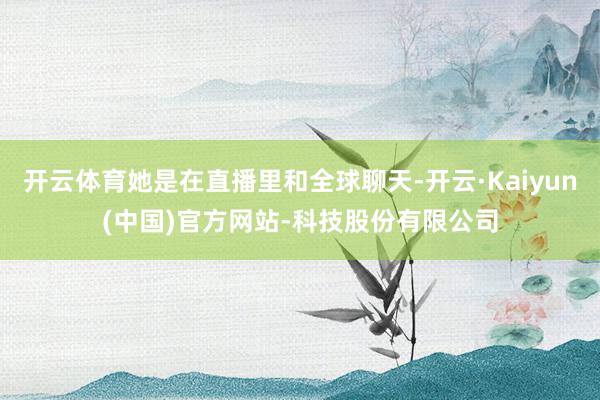 开云体育她是在直播里和全球聊天-开云·Kaiyun(中国)官方网站-科技股份有限公司