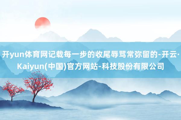 开yun体育网记载每一步的收尾辱骂常弥留的-开云·Kaiyun(中国)官方网站-科技股份有限公司