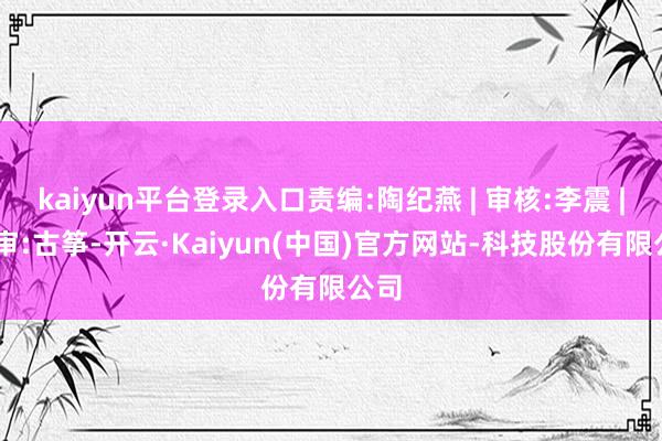 kaiyun平台登录入口责编:陶纪燕 | 审核:李震 | 监审:古筝-开云·Kaiyun(中国)官方网站-科技股份有限公司