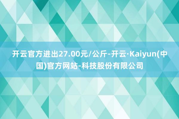 开云官方进出27.00元/公斤-开云·Kaiyun(中国)官方网站-科技股份有限公司
