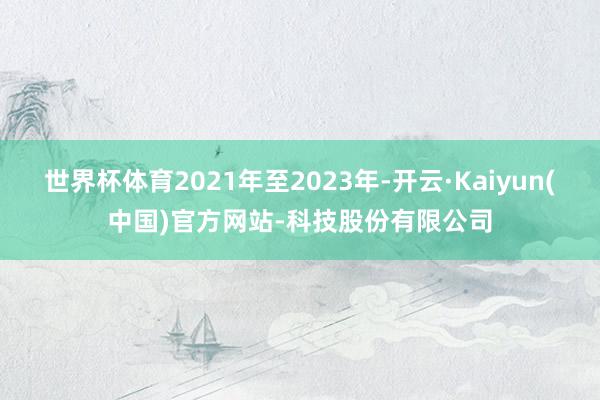 世界杯体育2021年至2023年-开云·Kaiyun(中国)官方网站-科技股份有限公司