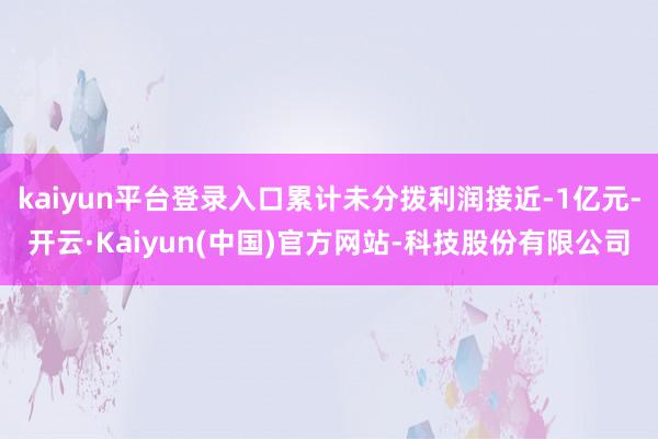 kaiyun平台登录入口累计未分拨利润接近-1亿元-开云·Kaiyun(中国)官方网站-科技股份有限公司