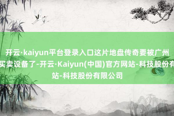 开云·kaiyun平台登录入口这片地盘传奇要被广州收回搞买卖设备了-开云·Kaiyun(中国)官方网站-科技股份有限公司