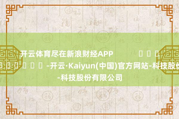 开云体育尽在新浪财经APP            													-开云·Kaiyun(中国)官方网站-科技股份有限公司