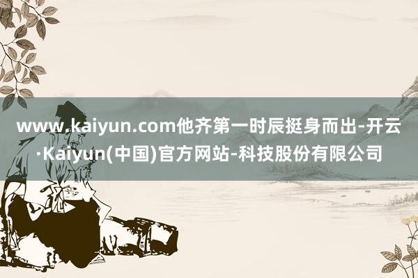 www.kaiyun.com他齐第一时辰挺身而出-开云·Kaiyun(中国)官方网站-科技股份有限公司
