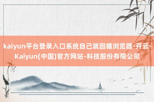 kaiyun平台登录入口系统自己就因循浏览器-开云·Kaiyun(中国)官方网站-科技股份有限公司
