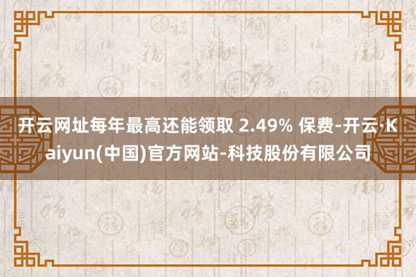 开云网址每年最高还能领取 2.49% 保费-开云·Kaiyun(中国)官方网站-科技股份有限公司