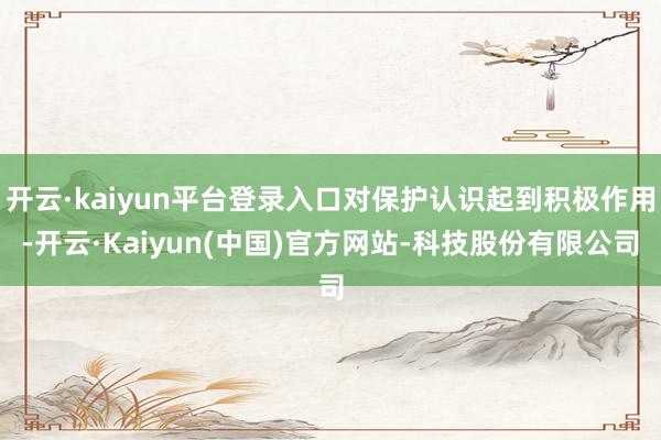 开云·kaiyun平台登录入口对保护认识起到积极作用-开云·Kaiyun(中国)官方网站-科技股份有限公司