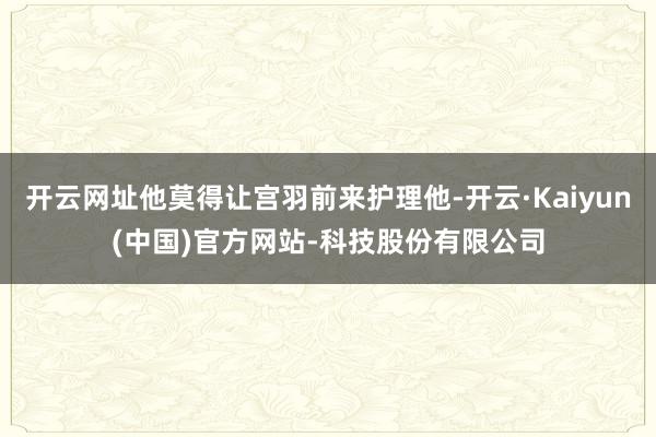 开云网址他莫得让宫羽前来护理他-开云·Kaiyun(中国)官方网站-科技股份有限公司
