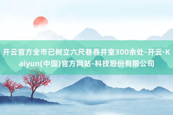 开云官方全市已树立六尺巷吞并室300余处-开云·Kaiyun(中国)官方网站-科技股份有限公司