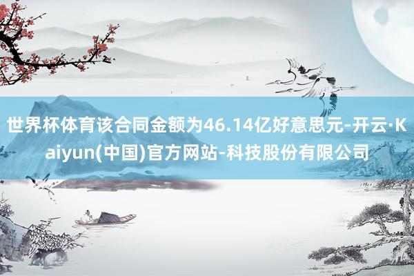 世界杯体育该合同金额为46.14亿好意思元-开云·Kaiyun(中国)官方网站-科技股份有限公司