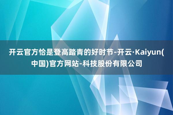 开云官方恰是登高踏青的好时节-开云·Kaiyun(中国)官方网站-科技股份有限公司