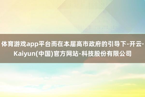 体育游戏app平台而在本届高市政府的引导下-开云·Kaiyun(中国)官方网站-科技股份有限公司