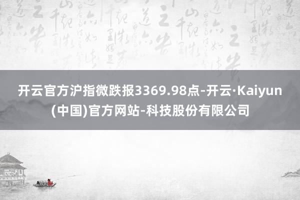 开云官方沪指微跌报3369.98点-开云·Kaiyun(中国)官方网站-科技股份有限公司