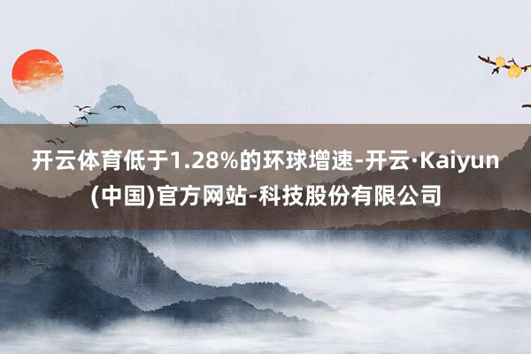 开云体育低于1.28%的环球增速-开云·Kaiyun(中国)官方网站-科技股份有限公司